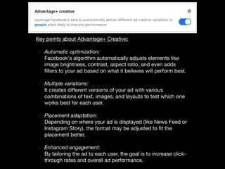Key points about Advantage+ Creative:
• Automatic optimization:
Facebook's algorithm automatically adjusts elements like
image brightness, contrast, aspect ratio, and even adds
filters to your ad based on what it believes will perform best.
• Multiple variations:
It creates diﬀerent versions of your ad with various
combinations of text, images, and layouts to test which one
works best for each user.
• Placement adaptation:
Depending on where your ad is displayed (like News Feed or
Instagram Story), the format may be adjusted to fit the
placement better.
• Enhanced engagement:
By tailoring the ad to each user, the goal is to increase click-
through rates and overall ad performance.
 