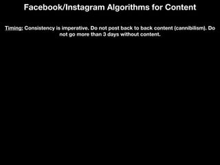 Facebook/Instagram Algorithms for Content
Timing: Consistency is imperative. Do not post back to back content (cannibilism). Do
not go more than 3 days without content.
 