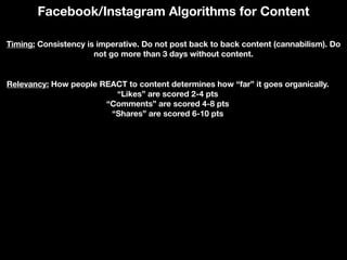 Facebook/Instagram Algorithms for Content
Timing: Consistency is imperative. Do not post back to back content (cannabilism). Do
not go more than 3 days without content.
Relevancy: How people REACT to content determines how “far” it goes organically.
“Likes” are scored 2-4 pts
“Comments” are scored 4-8 pts
“Shares” are scored 6-10 pts
 