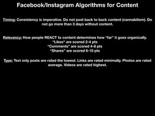 Facebook/Instagram Algorithms for Content
Timing: Consistency is imperative. Do not post back to back content (cannabilism). Do
not go more than 3 days without content.
Relevancy: How people REACT to content determines how “far” it goes organically.
“Likes” are scored 2-4 pts
“Comments” are scored 4-8 pts
“Shares” are scored 6-10 pts
Type: Text only posts are rated the lowest. Links are rated minimally. Photos are rated
average. Videos are rated highest.
 