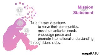 To empower volunteers
to serve their communities,
meet humanitarian needs,
encourage peace and
promote international understanding
through Lions clubs.
Mission
Statement
nagaRAJU
 