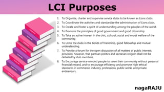 LCI Purposes
1. To Organize, charter and supervise service clubs to be known as Lions clubs.
2. To Coordinate the activities and standardize the administration of Lions clubs.
3. To Create and foster a spirit of understanding among the peoples of the world.
4. To Promote the principles of good government and good citizenship.
5. To Take an active interest in the civic, cultural, social and moral welfare of the
community.
6. To Unite the clubs in the bonds of friendship, good fellowship and mutual
understanding.
7. To Provide a forum for the open discussion of all matters of public interest;
provided, however, that partisan politics and sectarian religion shall not be
debated by club members.
8. To Encourage service-minded people to serve their community without personal
financial reward, and to encourage efficiency and promote high ethical
standards in commerce, industry, professions, public works and private
endeavours.
nagaRAJU
 