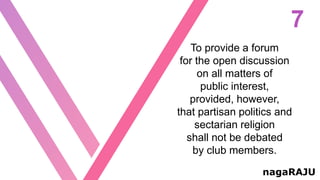 7
nagaRAJU
To provide a forum
for the open discussion
on all matters of
public interest,
provided, however,
that partisan politics and
sectarian religion
shall not be debated
by club members.
 