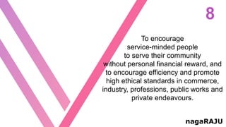 8
nagaRAJU
To encourage
service-minded people
to serve their community
without personal financial reward, and
to encourage efficiency and promote
high ethical standards in commerce,
industry, professions, public works and
private endeavours.
 