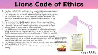 Lions Code of Ethics
1. To Show my faith in the worthiness of my vocation by industrious application
to the end that I may merit a reputation for quality of service.
2. To Seek success and to demand all fair remuneration or profit as my just due,
but to accept no profit or success at the price of my own self-respect lost
because of unfair advantage taken or because of questionable acts on my
part.
3. To Remember that in building up my business it is not necessary to tear
down another's; to be loyal to my clients or customers and true to myself.
4. Whenever a doubt arises as to the right or ethics of my position or action
towards others, to resolve such doubt against myself.
5. To Hold friendship as an end and not a means. To hold that true friendship
exists not on account of the service performed by one to another, but that
true friendship demands nothing but accepts service in the spirit in which it is
given.
6. Always to bear in mind my obligations as a citizen to my nation, my state,
and my community, and to give them my unswerving loyalty in word, act, and
deed. To give them freely of my time, labor and means.
7. To Aid others by giving my sympathy to those in distress, my aid to the weak,
and my substance to the needy.
8. To Be Careful with my criticism and liberal with my praise; to build up and not
destroy.
nagaRAJU
 