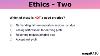 Ethics - Two
nagaRAJU
Which of these is NOT a good practice?
a) Demanding fair remuneration as your just due
b) Losing self-respect for earning profit
c) Resorting to questionable acts
d) Accept just profit
 