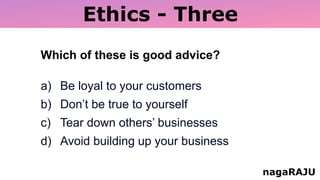 Ethics - Three
nagaRAJU
Which of these is good advice?
a) Be loyal to your customers
b) Don’t be true to yourself
c) Tear down others’ businesses
d) Avoid building up your business
 