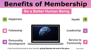 Benefits of Membership
Be a Better Human Being
Fellowship
Personality
Development
Leadership
Service to
Community
Happiness Health
I have found that among its other benefits, giving liberates the soul of the giver. - Maya Angelou
 