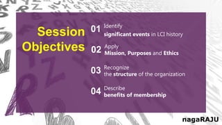 Identify
significant events in LCI history
01
Apply
Mission, Purposes and Ethics
02
Recognize
the structure of the organization
03
Describe
benefits of membership
04
Session
Objectives
nagaRAJU
 