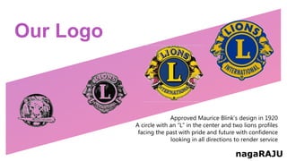 Our Logo
Approved Maurice Blink’s design in 1920
A circle with an “L” in the center and two lions profiles
facing the past with pride and future with confidence
looking in all directions to render service
nagaRAJU
 