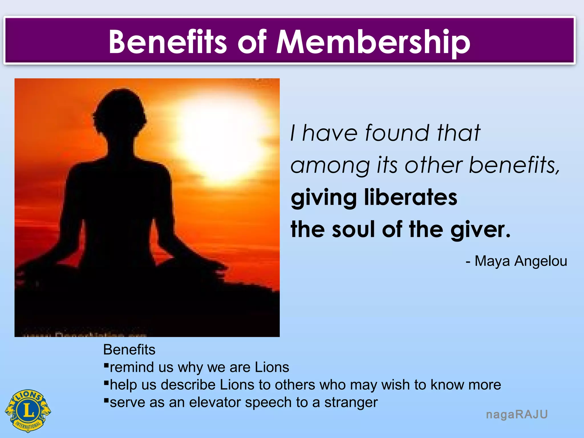 nagaRAJU
Benefits of Membership
I have found that
among its other benefits,
giving liberates
the soul of the giver.
- Maya Angelou
Benefits
remind us why we are Lions
help us describe Lions to others who may wish to know more
serve as an elevator speech to a stranger
 