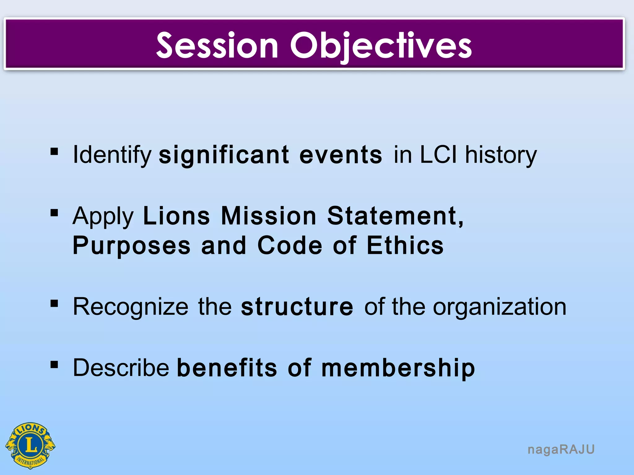 nagaRAJU
Session Objectives
 Identify significant events in LCI history
 Apply Lions Mission Statement,
Purposes and Code of Ethics
 Recognize the structure of the organization
 Describe benefits of membership
 