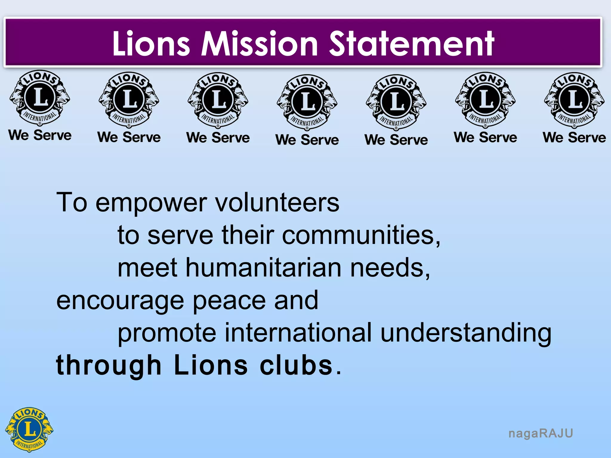 nagaRAJU
Lions Mission Statement
To empower volunteers
to serve their communities,
meet humanitarian needs,
encourage peace and
promote international understanding
through Lions clubs.
 