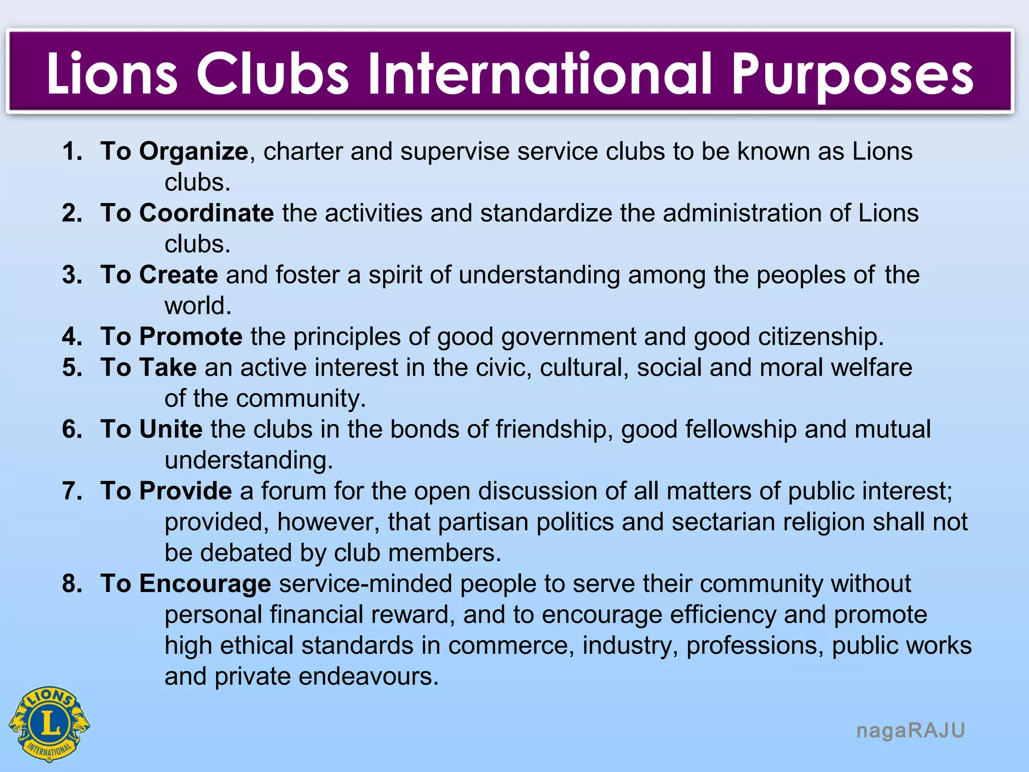 1. To Organize, charter and supervise service clubs to be known as Lions
clubs.
2. To Coordinate the activities and standardize the administration of Lions
clubs.
3. To Create and foster a spirit of understanding among the peoples of the
world.
4. To Promote the principles of good government and good citizenship.
5. To Take an active interest in the civic, cultural, social and moral welfare
of the community.
6. To Unite the clubs in the bonds of friendship, good fellowship and mutual
understanding.
7. To Provide a forum for the open discussion of all matters of public interest;
provided, however, that partisan politics and sectarian religion shall not
be debated by club members.
8. To Encourage service-minded people to serve their community without
personal financial reward, and to encourage efficiency and promote
high ethical standards in commerce, industry, professions, public works
and private endeavours.
nagaRAJU
Lions Clubs International Purposes
 