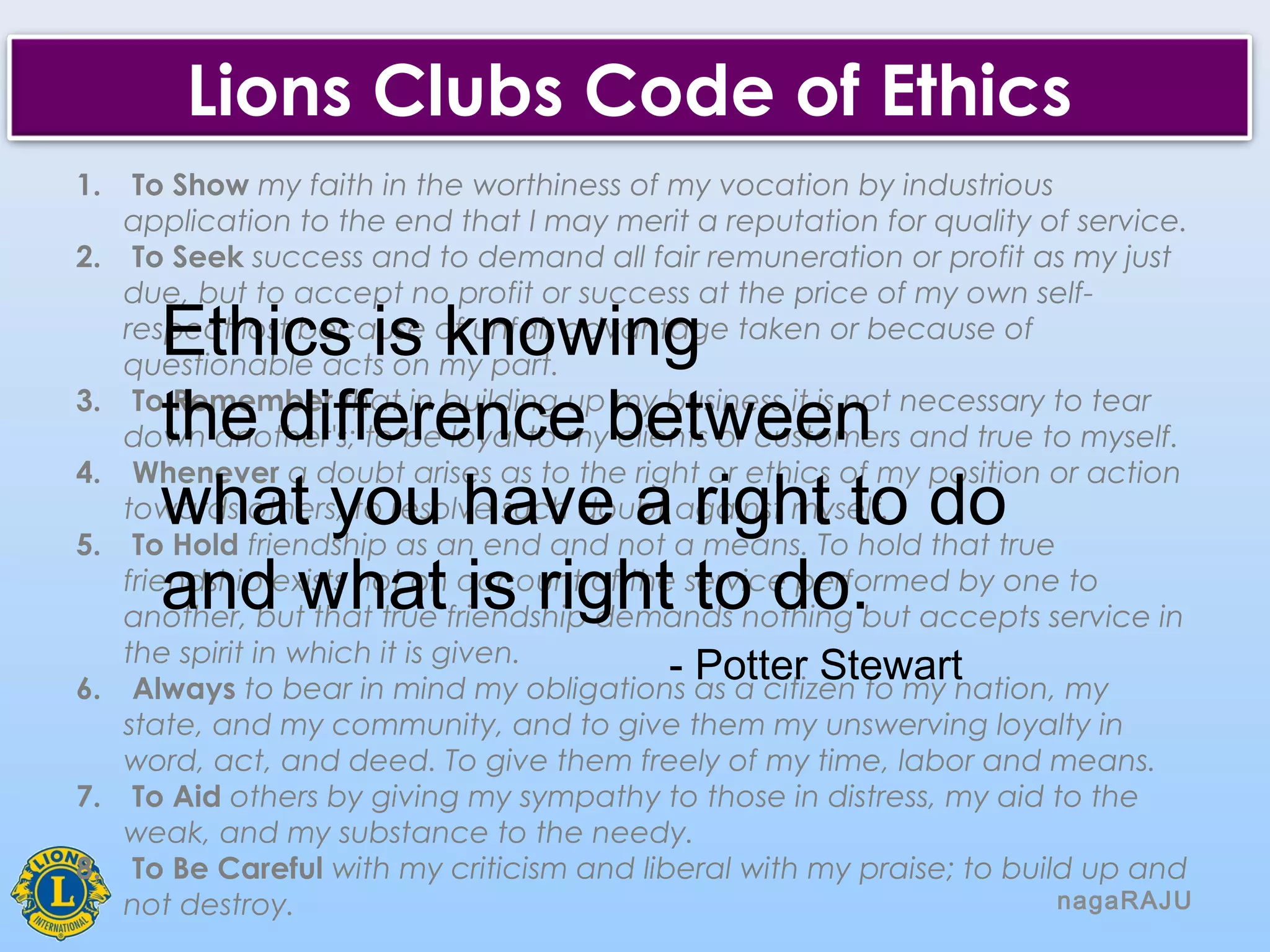 1. To Show my faith in the worthiness of my vocation by industrious
application to the end that I may merit a reputation for quality of service.
2. To Seek success and to demand all fair remuneration or profit as my just
due, but to accept no profit or success at the price of my own self-
respect lost because of unfair advantage taken or because of
questionable acts on my part.
3. To Remember that in building up my business it is not necessary to tear
down another's; to be loyal to my clients or customers and true to myself.
4. Whenever a doubt arises as to the right or ethics of my position or action
towards others, to resolve such doubt against myself.
5. To Hold friendship as an end and not a means. To hold that true
friendship exists not on account of the service performed by one to
another, but that true friendship demands nothing but accepts service in
the spirit in which it is given.
6. Always to bear in mind my obligations as a citizen to my nation, my
state, and my community, and to give them my unswerving loyalty in
word, act, and deed. To give them freely of my time, labor and means.
7. To Aid others by giving my sympathy to those in distress, my aid to the
weak, and my substance to the needy.
8. To Be Careful with my criticism and liberal with my praise; to build up and
not destroy. nagaRAJU
Lions Clubs Code of Ethics
Ethics is knowing
the difference between
what you have a right to do
and what is right to do.
- Potter Stewart
 