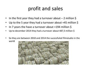 profit and sales
• In the first year they had a turnover about – 2 million $
• Up to the 5 year they had a turnover about +45 million $
• In 7 years the have a turnover about +194 million $
• Up to december 2014 they had a turnover about 487,5 million $
• So they are between 2010 and 2014 the sucessfuled filmstudio in the
world
 