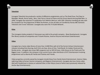 Television
Lionsgate Television has produced a variety of difference programmes such as The Dead Zone, Five Days to
Midnight, Weeds, Nurse Jackie, Boss, Tyler Perry's House of Payne and the Emmy Award-winning Mad Men. In
2006, Lionsgate also acquired TV syndication firm Debmar-Mercury . with 20th Television handling ad-sales with
the exception for the programme of Meet the Browns, as the ad-sales are handled by Disney-ABC Domestic
Television and Turner Television. Lionsgate also owns the TV Guide Network.
Films
The Lionsgate studios property in Vancouver was sold to the private company – Bosa Developments. Lionsgate
film library consists of companies such Trimark Pictures, Vestron Pictures and Artisan Entertainment.
Video
Lionsgate has a home video library of more than 13,000 films with all of the former Artisan Entertainment
releases including Dirty Dancing, Earth Girls are Easy, Army of One, Total Recall, On Golden Pond and the
Rambo series. Lionsgate also issues NBC programs such as Will & Grace, Little House on the Prairie and The
Biggest Loser. In addition, the company is the current home video distributor of HiT Entertainment involving
programmes such as Barney & Friends and Thomas and Friends.
Video properties currently owned by Lionsgate include those from Family Home Entertainment, Vestron Video,
Lightning Video (a former Vestron company), and Magnum Entertainment. Lionsgate also has a home video
deal with StudioCanal in Ameica on selected titles in their library (most of which were previously released by
Anchor Bay Entertainment).

 