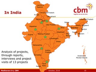 Madhavan S A, CBM October, 2018 10
In India
Delhi
Meghalaya
Tamil
Nadu
Andaman &
Nicobar Islands
Jammu &
Kashmir
Himanchal Pradesh
Punjab
Haryana
Uttarakhand
Rajasthan
Uttar Pradesh
Madhya PradeshGujarat
Chhattisgarh
Orissa
Jharkhand
Bihar
West
Bengal
Sikkim
Mizoram
Arunanchal Pradesh
Assam Nagaland
Manipur
Tripura
Karnataka
Maharashtra
Andhra
Pradesh
Kerala
Analysis of projects,
through reports,
interviews and project
visits of 13 projects
 
