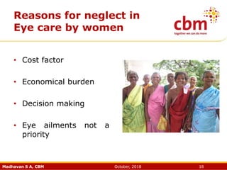Madhavan S A, CBM October, 2018 18
Reasons for neglect in
Eye care by women
• Cost factor
• Economical burden
• Decision making
• Eye ailments not a
priority
 