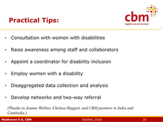 Madhavan S A, CBM October, 2018 20
Practical Tips:
• Consultation with women with disabilities
• Raise awareness among staff and collaborators
• Appoint a coordinator for disability inclusion
• Employ women with a disability
• Disaggregated data collection and analysis
• Develop networks and two-way referral
(Thanks to Joanne Webber, Chelsea Huggett, and CBM partners in India and
Cambodia.)
 