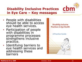 Madhavan S A, CBM October, 2018 21
Disability Inclusive Practices
in Eye Care – Key messages
• People with disabilities
should be able to access
eye health services.
• Participation of people
with disabilities in
programme processes
strengthens inclusive
practice.
• Identifying barriers to
eye health services and
addressing these
barriers
 