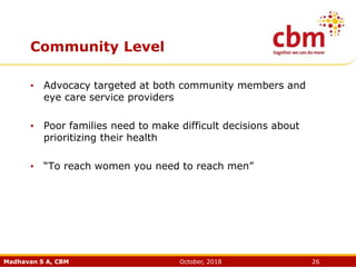 Madhavan S A, CBM October, 2018 26
Community Level
• Advocacy targeted at both community members and
eye care service providers
• Poor families need to make difficult decisions about
prioritizing their health
• “To reach women you need to reach men”
 