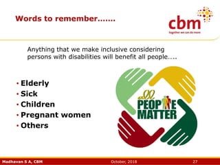 Madhavan S A, CBM October, 2018 27
Words to remember…….
• Elderly
• Sick
• Children
• Pregnant women
• Others
Anything that we make inclusive considering
persons with disabilities will benefit all people…..
 