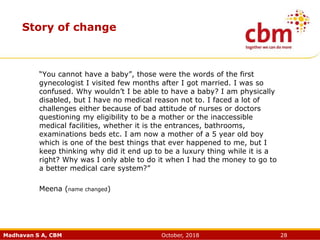 Madhavan S A, CBM October, 2018 28
Story of change
“You cannot have a baby”, those were the words of the first
gynecologist I visited few months after I got married. I was so
confused. Why wouldn’t I be able to have a baby? I am physically
disabled, but I have no medical reason not to. I faced a lot of
challenges either because of bad attitude of nurses or doctors
questioning my eligibility to be a mother or the inaccessible
medical facilities, whether it is the entrances, bathrooms,
examinations beds etc. I am now a mother of a 5 year old boy
which is one of the best things that ever happened to me, but I
keep thinking why did it end up to be a luxury thing while it is a
right? Why was I only able to do it when I had the money to go to
a better medical care system?”
Meena (name changed)
 