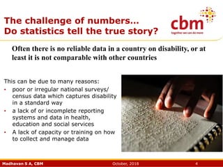 Madhavan S A, CBM October, 2018 4
The challenge of numbers…
Do statistics tell the true story?
This can be due to many reasons:
• poor or irregular national surveys/
census data which captures disability
in a standard way
• a lack of or incomplete reporting
systems and data in health,
education and social services
• A lack of capacity or training on how
to collect and manage data
Often there is no reliable data in a country on disability, or at
least it is not comparable with other countries
 