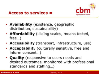 Madhavan S A, CBM October, 2018 7
Access to services =
• Availability (existence, geographic
distribution, sustainability)
• Affordability (sliding scales, means tested,
free…)
• Accessibility (transport, infrastructure, use)
• Acceptability (culturally sensitive, free and
inform consent…)
• Quality (responsive to users needs and
desired outcomes, monitored with professional
standards and staffing…)
 