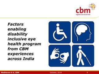 Madhavan S A, CBM October, 2018 9
Factors
enabling
disability
inclusive eye
health program
from CBM
experiences
across India
 