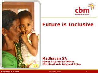 Madhavan S A, CBM October, 2018 1
Future is Inclusive
Madhavan SA
Senior Programme Officer
CBM South Asia Regional Office
 