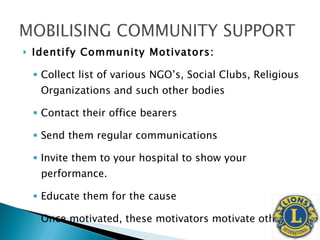 Identify Community Motivators: Collect list of various NGO’s, Social Clubs, Religious Organizations and such other bodies Contact their office bearers Send them regular communications Invite them to your hospital to show your performance. Educate them for the cause Once motivated, these motivators motivate others  