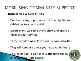 Dignitaries & Celebrities Don’t miss any opportunity to invite dignitaries or celebrities to your hospital Escort them, welcome them, show and apprise them of your services These people always love social service activities They will certainly quote your hospital in future This helps you to gain media attention and builds an image to attract people. 