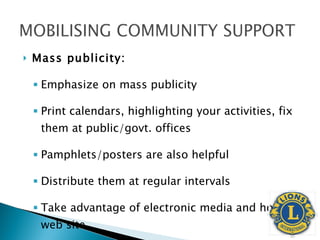 Mass publicity: Emphasize on mass publicity  Print calendars, highlighting your activities, fix them at public/govt. offices Pamphlets/posters are also helpful Distribute them at regular intervals Take advantage of electronic media and host web site. 