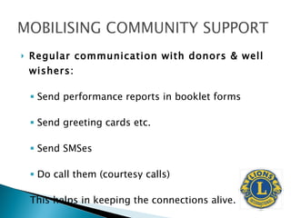 Regular communication with donors & well wishers: Send performance reports in booklet forms Send greeting cards etc. Send SMSes  Do call them (courtesy calls) This helps in keeping the connections alive. 