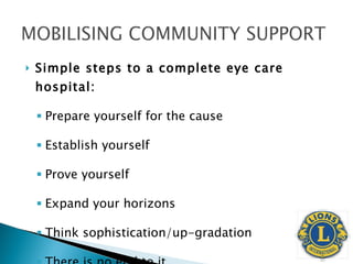 Simple steps to a complete eye care hospital: Prepare yourself for the cause Establish yourself Prove yourself Expand your horizons Think sophistication/up-gradation There is no end to it. 