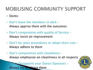 Donts: Don’t leave the members in dark -  Always apprise them with the outcomes  Don’t compromise with quality of Service -  Always insist on improvement Don’t by-pass procedures or adopt short cuts -  Always adhere to them Don’t compromise with cleanliness -  Always emphasize on cleanliness in all respects Don’t Disappoint your Donor/Sponsors -  Always try to please them 