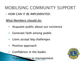 HOW CAN IT BE IMPLEMENTED: What Members should do: Acquaint public about our existence Generate faith among public Lions accept big challenges Positive approach Confidence in the leader Transparency in management  