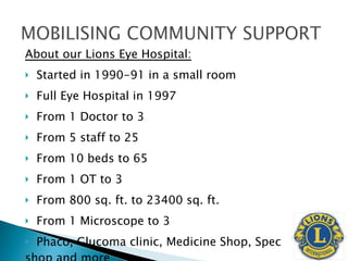 About our Lions Eye Hospital: Started in 1990-91 in a small room Full Eye Hospital in 1997 From 1 Doctor to 3 From 5 staff to 25 From 10 beds to 65 From 1 OT to 3 From 800 sq. ft. to 23400 sq. ft. From 1 Microscope to 3 Phaco, Glucoma clinic, Medicine Shop, Spec  shop and more 