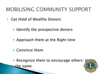 Get Hold of Wealthy Donors Identify the prospective donors Approach them at the Right time Convince them Recognize them to encourage others  for the same 