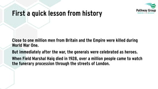 First a quick lesson from history
Close to one million men from Britain and the Empire were killed during
World War One.
But immediately after the war, the generals were celebrated as heroes.
When Field Marshal Haig died in 1928, over a million people came to watch
the funerary procession through the streets of London.
 