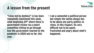 A lesson from the present
“Lions led by donkeys" is has been
repeatedly mentioned this week,
week beginning 24th where there is
government review via a select
committee sitting to go through
how the government reacted to the
pandemic in 2020 and so far, this
year.
• I am a somewhat a political person
but simply the nation always has
to be above any party politics or
views. In this respect, Its very
difficult not to be upset,
frustrated and angry about what's
happened.
 