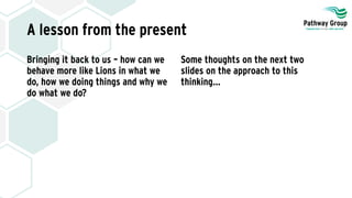 A lesson from the present
Bringing it back to us – how can we
behave more like Lions in what we
do, how we doing things and why we
do what we do?
Some thoughts on the next two
slides on the approach to this
thinking…
 