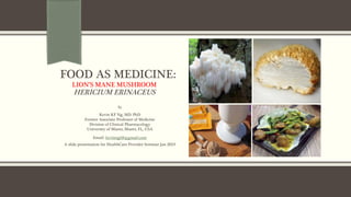 FOOD AS MEDICINE:
LION’S MANE MUSHROOM
HERICIUM ERINACEUS
By
Kevin KF Ng, MD. PhD
Former Associate Professor of Medicine
Division of Clinical Pharmacology
University of Miami, Miami, FL, USA
Email: kevinng68@gmail.com
A slide presentation for HealthCare Provider Seminar Jan 2019
 