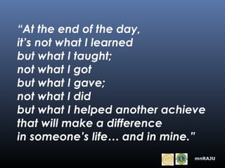“At the end of the day,
it’s not what I learned
but what I taught;
not what I got
but what I gave;
not what I did
but what I helped another achieve
that will make a difference
in someone’s life… and in mine.”
mnRAJU

 