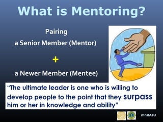 What is Mentoring?
Pairing
a Senior Member (Mentor)

+
a Newer Member (Mentee)
“The ultimate leader is one who is willing to
develop people to the point that they surpass
him or her in knowledge and ability”
mnRAJU

 