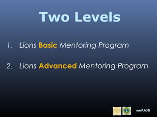 Two Levels
1. Lions Basic Mentoring Program
2. Lions Advanced Mentoring Program

mnRAJU

 