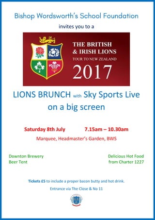 invites you to a
LIONS BRUNCH with Sky Sports Live
on a big screen
Saturday 8th July 7.15am – 10.30am
Marquee, Headmaster’s Garden, BWS
Downton Brewery
Beer Tent
Delicious Hot Food
from Charter 1227
Tickets £5 to include a proper bacon butty and hot drink.
Entrance via The Close & No 11
 