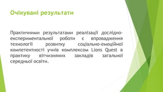 Очікувані результати
Практичними результатами реалізації дослідно-
експериментальної роботи є впровадження
технології розвитку соціально-емоційної
компетентності учнів комплексом Lions Quest в
практику вітчизняних закладів загальної
середньої освіти.
 